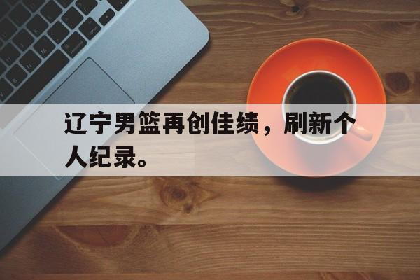 开云电子-辽宁男篮再创佳绩，刷新个人纪录。
