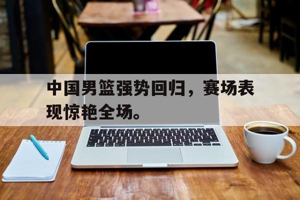 中国男篮强势回归，赛场表现惊艳全场。