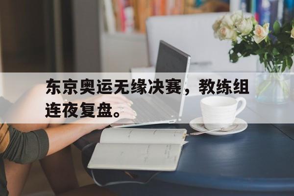开云官方网站-东京奥运无缘决赛，教练组连夜复盘。