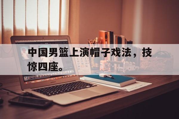 开云电子-中国男篮上演帽子戏法，技惊四座。