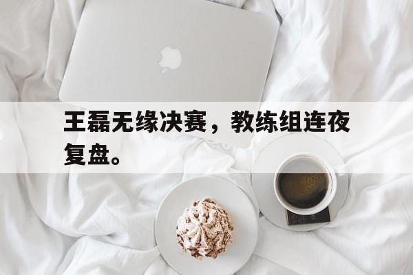 开云电子-王磊无缘决赛，教练组连夜复盘。