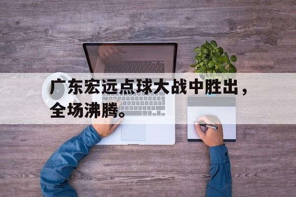 开云官方网站-广东宏远点球大战中胜出，全场沸腾。