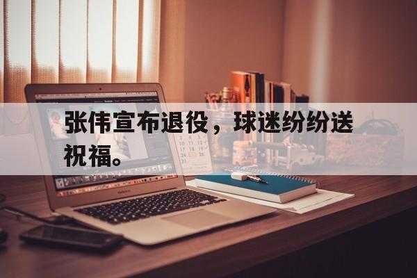 开云官方网站-张伟宣布退役，球迷纷纷送祝福。