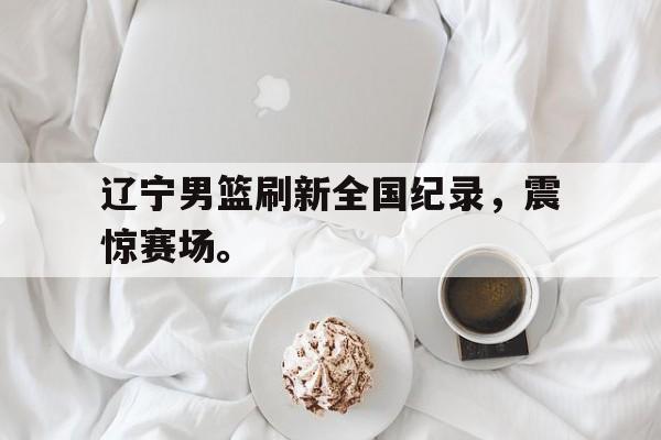 开云官方网站-辽宁男篮刷新全国纪录，震惊赛场。