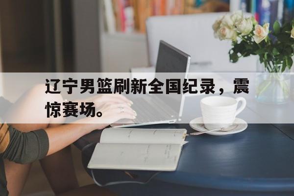开云电子-辽宁男篮刷新全国纪录，震惊赛场。