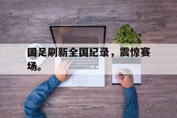 开云电子-国足刷新全国纪录，震惊赛场。