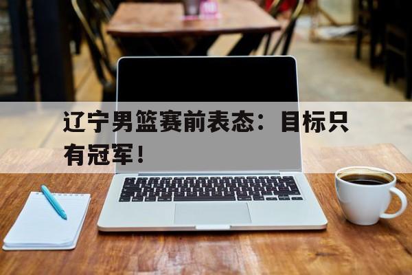 开云电子-辽宁男篮赛前表态：目标只有冠军！