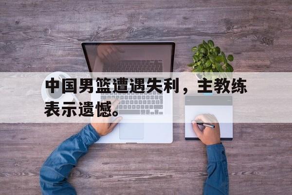 开云官方网站-中国男篮遭遇失利，主教练表示遗憾。