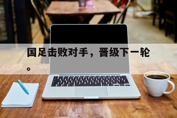 开云登录入口-国足击败对手，晋级下一轮。