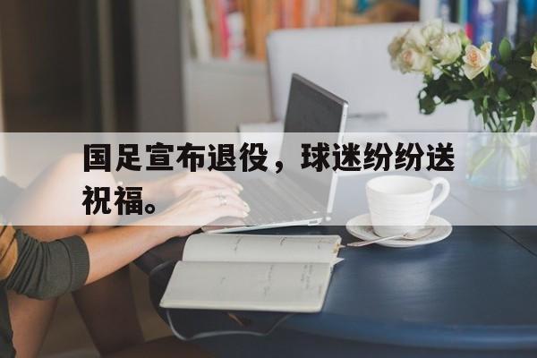 开云官方网站-国足宣布退役，球迷纷纷送祝福。
