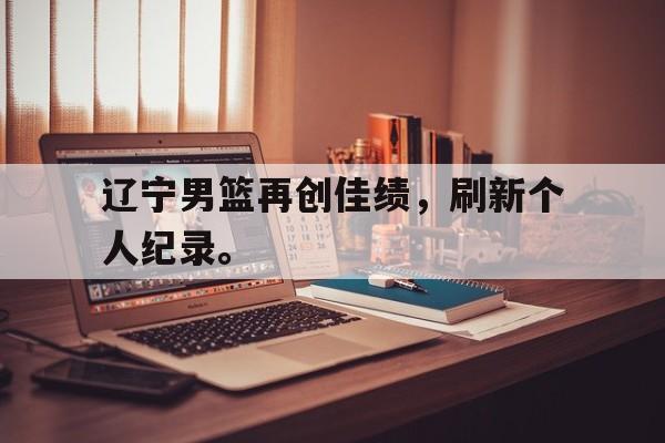 开云官方网站-辽宁男篮再创佳绩，刷新个人纪录。