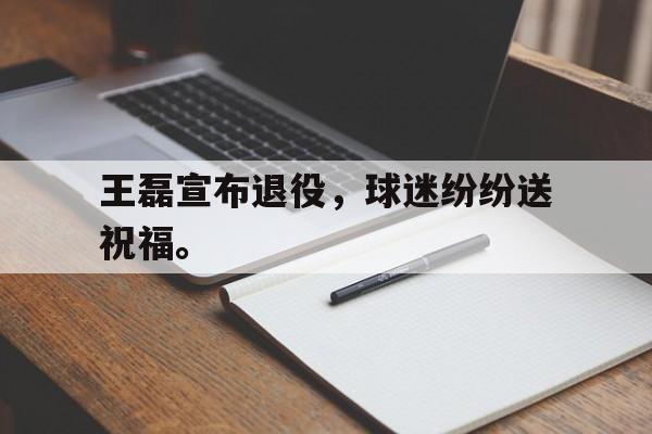 开云电子-王磊宣布退役，球迷纷纷送祝福。