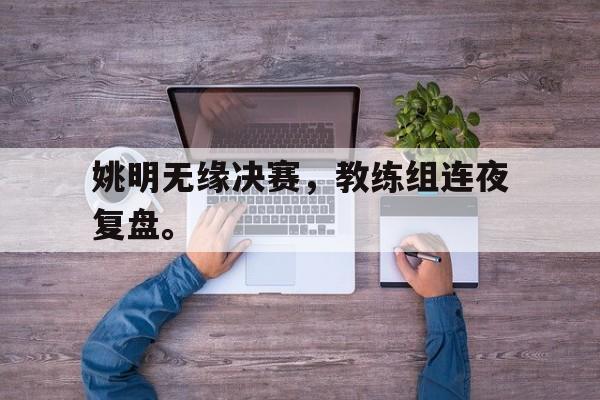开云电子-姚明无缘决赛，教练组连夜复盘。