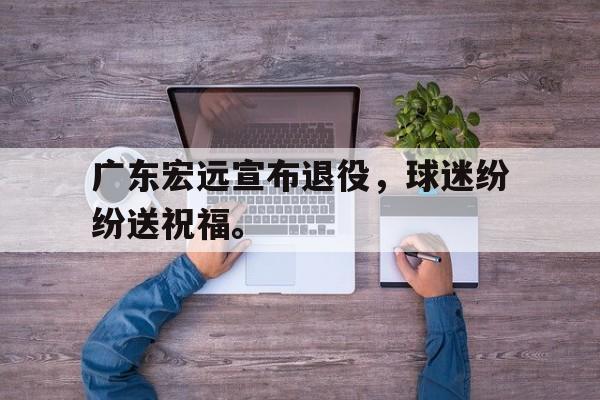 开云电子-广东宏远宣布退役，球迷纷纷送祝福。