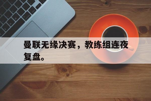 曼联无缘决赛，教练组连夜复盘。