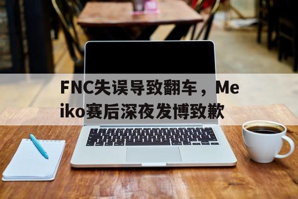 FNC失误导致翻车，Meiko赛后深夜发博致歉