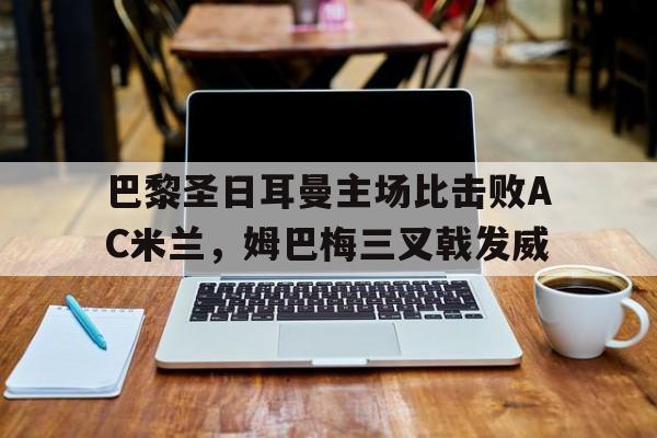 开云官方网站-巴黎圣日耳曼主场比击败AC米兰，姆巴梅三叉戟发威