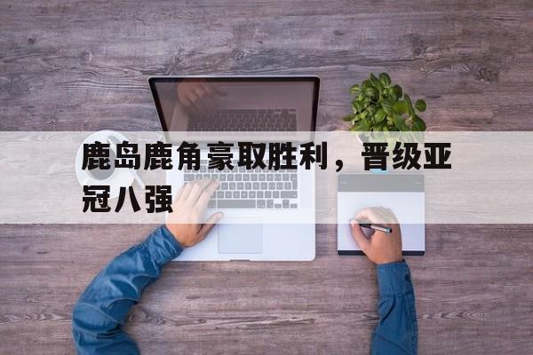 开云官方网站-鹿岛鹿角豪取胜利，晋级亚冠八强