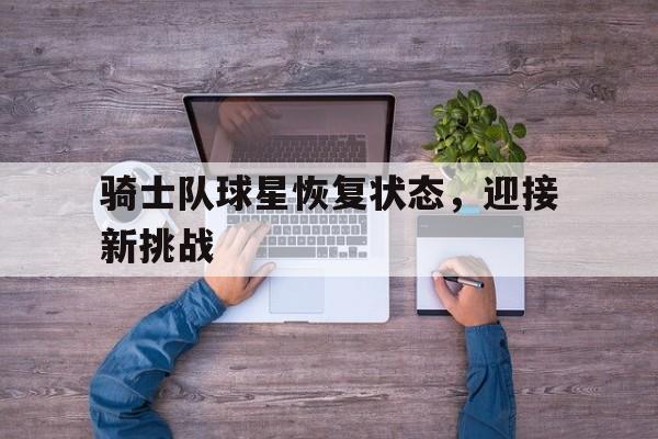 开云登录入口-骑士队球星恢复状态，迎接新挑战