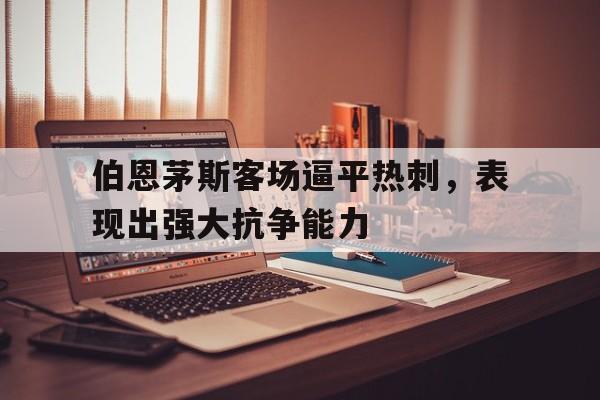 开云官方网站-伯恩茅斯客场逼平热刺，表现出强大抗争能力