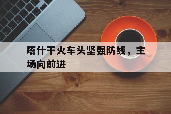 开云官方网站-塔什干火车头坚强防线，主场向前进