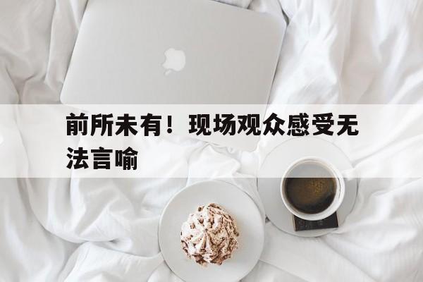 开云电子-前所未有！现场观众感受无法言喻