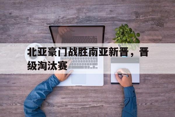 开云官方网站-北亚豪门战胜南亚新晋，晋级淘汰赛